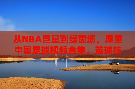 从NBA巨星到绿茵场，库里中国足球视频合集，篮球技巧与足球艺术的趣味碰撞