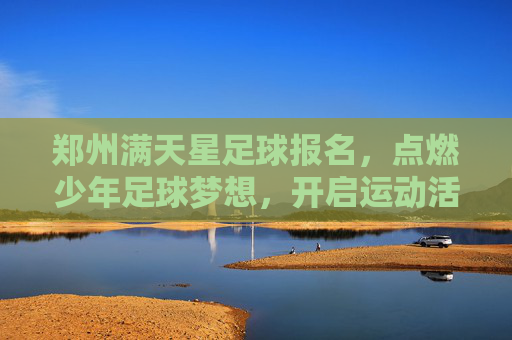 郑州满天星足球报名，点燃少年足球梦想，开启运动活力新篇章