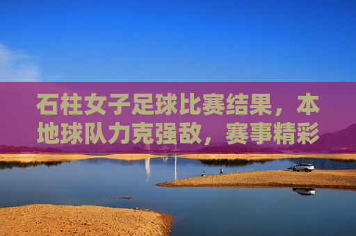石柱女子足球比赛结果，本地球队力克强敌，赛事精彩纷呈，展现团队竞技风采，石柱女子足球赛，本地球队力克强敌，赛事精彩展现团队竞技风采