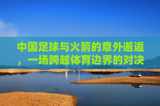 中国足球与火箭的意外邂逅，一场跨越体育边界的对决，点燃足球与篮球的热爱共鸣