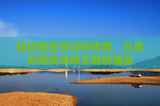 拉玛西亚青训的传奇，从青训营到足球王朝的摇篮