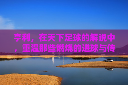 亨利，在天下足球的解说中，重温那些燃烧的进球与传奇瞬间