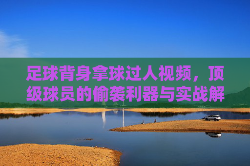 足球背身拿球过人视频,顶级球员的偷袭利器与实战解析