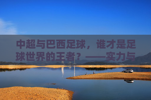 中超与巴西足球，谁才是足球世界的王者？——实力与底蕴的深度对决