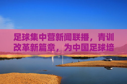 足球集中营新闻联播,青训改革新篇章,为中国足球培养未来之星