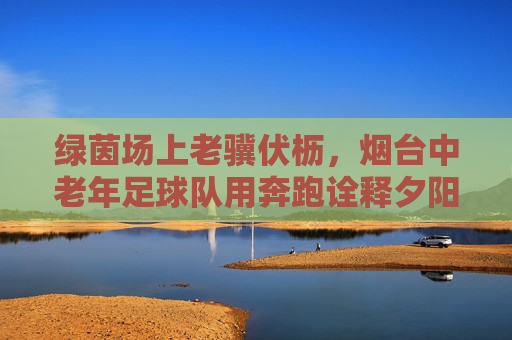 绿茵场上老骥伏枥，烟台中老年足球队用奔跑诠释夕阳红的别样精彩