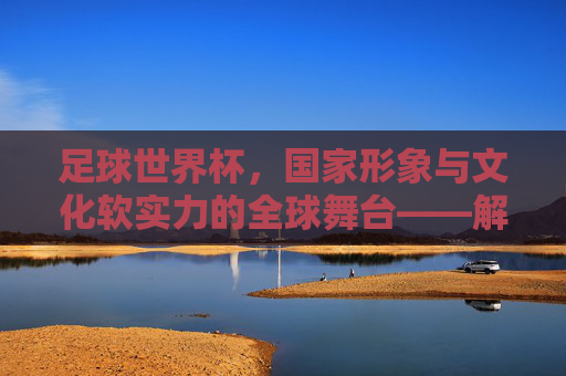 足球世界杯，国家形象与文化软实力的全球舞台——解析足球世界杯对国家的影响