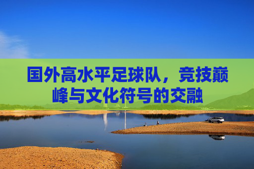 国外高水平足球队,竞技巅峰与文化符号的交融