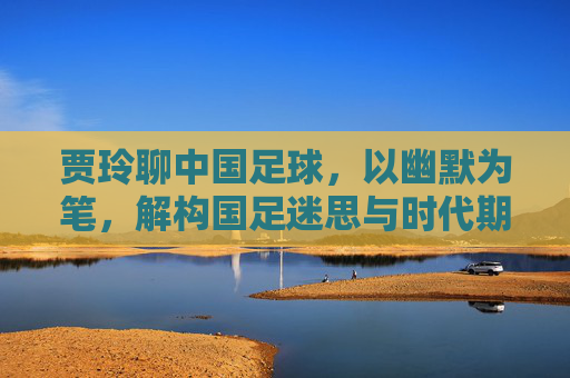 贾玲聊中国足球,以幽默为笔,解构国足迷思与时代期待