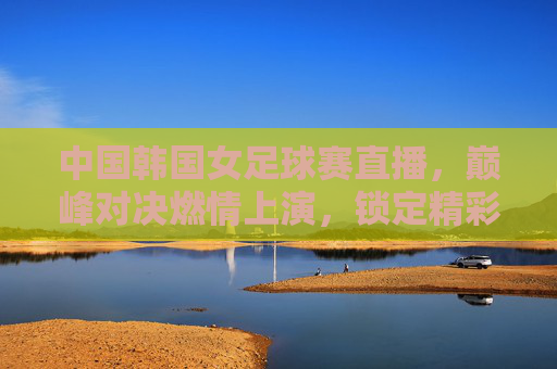 中国韩国女足球赛直播，巅峰对决燃情上演，锁定精彩瞬间，中国韩国女足球赛直播，巅峰对决燃情上演，锁定精彩瞬间
