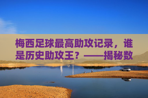 梅西足球最高助攻记录，谁是历史助攻王？——揭秘数据背后的故事