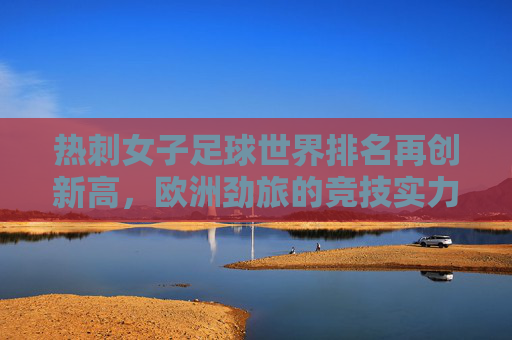 热刺女子足球世界排名再创新高，欧洲劲旅的竞技实力与未来展望