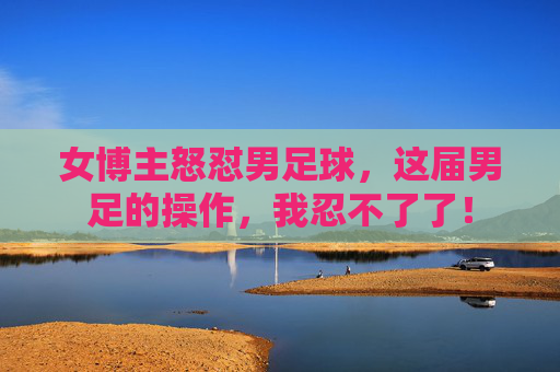 女博主怒怼男足球,这届男足的操作,我忍不了了!