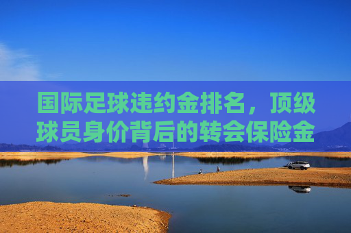 国际足球违约金排名,顶级球员身价背后的转会保险金解析
