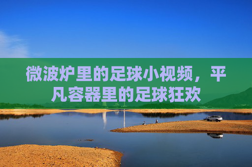 微波炉里的足球小视频，平凡容器里的足球狂欢