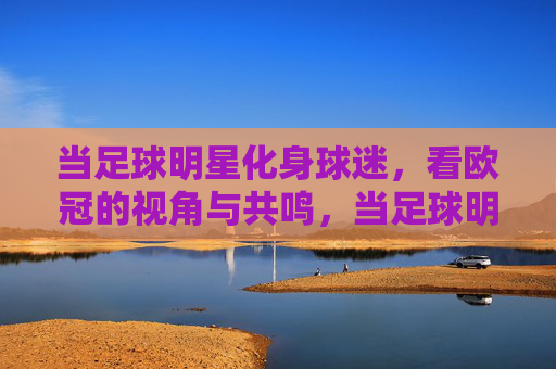 当足球明星化身球迷,看欧冠的视角与共鸣,当足球明星化身球迷,看欧冠的视角与共鸣