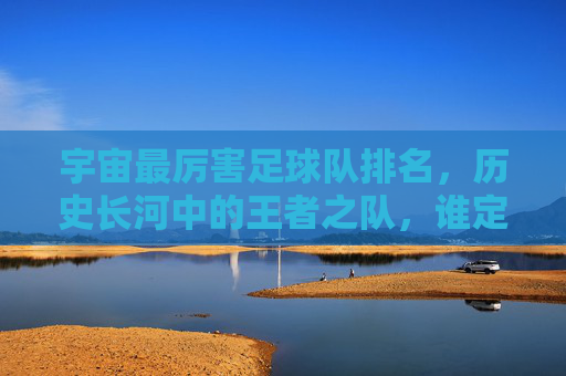 宇宙最厉害足球队排名,历史长河中的王者之队,谁定义了足球的巅峰?宇宙最厉害足球队排名,历史长河中的王者之队,谁定义了足球的巅峰?
