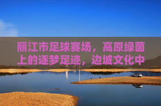 丽江市足球赛场,高原绿茵上的逐梦足迹,边城文化中的体育新篇