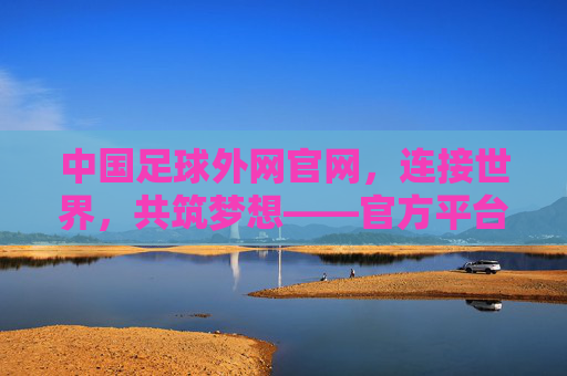 中国足球外网官网,连接世界,共筑梦想——官方平台的价值与全球影响力,中国足球外网官网,连接世界,共筑梦想——官方平台的价值与全球影响力