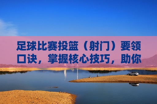 足球比赛投篮(射门)要领口诀,掌握核心技巧,助你球场上屡创佳绩