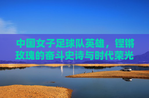 中国女子足球队英雄，铿锵玫瑰的奋斗史诗与时代荣光