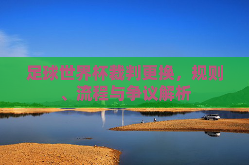 足球世界杯裁判更换，规则、流程与争议解析