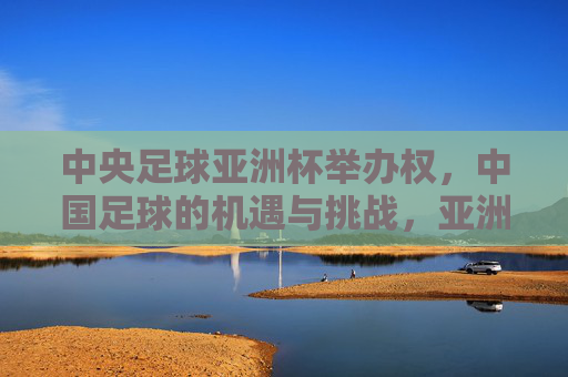 中央足球亚洲杯举办权，中国足球的机遇与挑战，亚洲赛事的崭新篇章