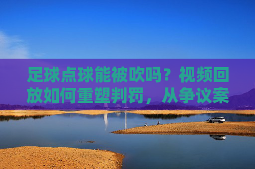 足球点球能被吹吗？视频回放如何重塑判罚，从争议案例看裁判判罚的技术与争议