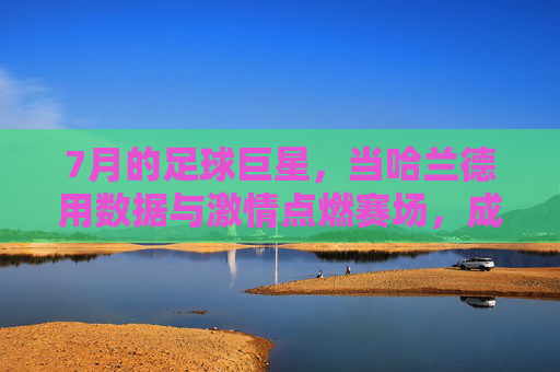 7月的足球巨星，当哈兰德用数据与激情点燃赛场，成为足坛焦点，7月的足球巨星，哈兰德用数据与激情点燃赛场，成为足坛焦点