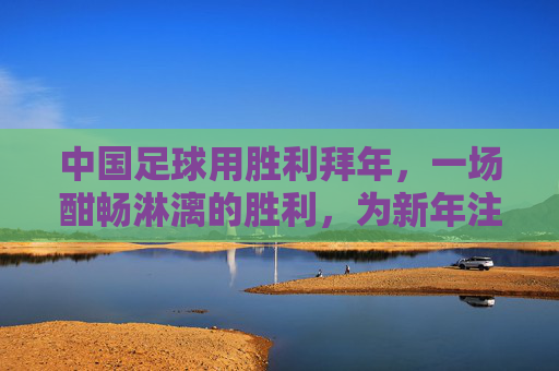 中国足球用胜利拜年，一场酣畅淋漓的胜利，为新年注入最强信心