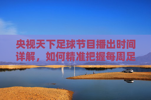 央视天下足球节目播出时间详解,如何精准把握每周足球精彩内容?央视天下足球节目播出时间详解,如何精准把握每周足球精彩内容?