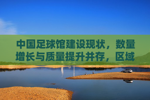 中国足球馆建设现状，数量增长与质量提升并存，区域发展不均衡问题凸显