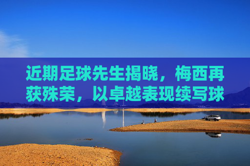 近期足球先生揭晓，梅西再获殊荣，以卓越表现续写球王传奇