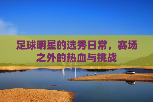 足球明星的选秀日常,赛场之外的热血与挑战