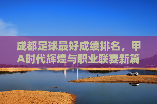 成都足球最好成绩排名,甲A时代辉煌与职业联赛新篇章的交织,成都足球最好成绩排名,甲A时代辉煌与职业联赛新篇章的交织