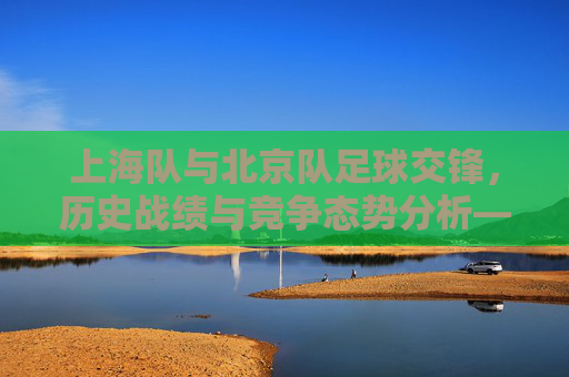 上海队与北京队足球交锋,历史战绩与竞争态势分析——回顾两队联赛中的交锋记录与深层解读,上海队与北京队足球交锋,历史战绩与竞争态势分析——回顾联赛交锋记录与深层解读