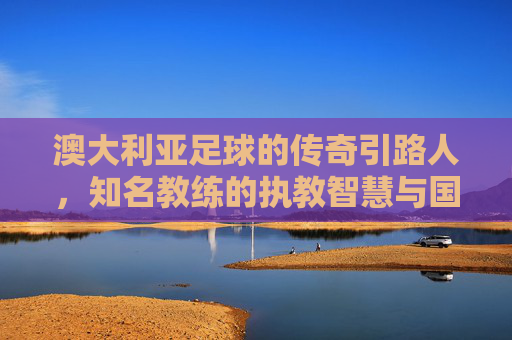 澳大利亚足球的传奇引路人,知名教练的执教智慧与国家荣耀