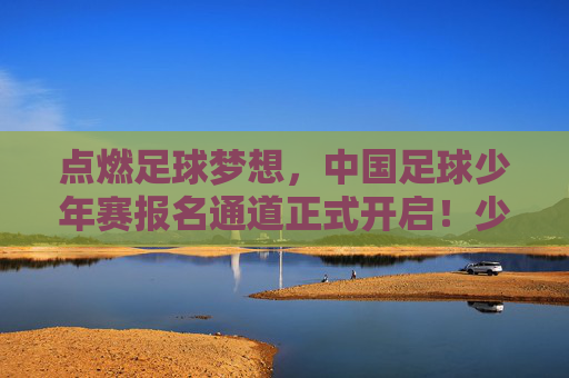 点燃足球梦想，中国足球少年赛报名通道正式开启！少年们，集结号已吹响！