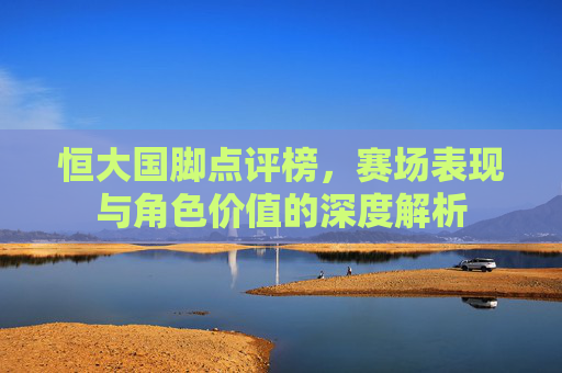 恒大国脚点评榜，赛场表现与角色价值的深度解析