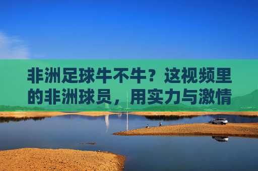 非洲足球牛不牛？这视频里的非洲球员，用实力与激情告诉你，足球在他们手里，就是力量与热情的完美结合