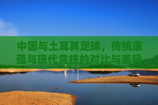 中国与土耳其足球，传统底蕴与现代竞技的对比与差异，中国与土耳其足球，传统底蕴与现代竞技的对比与差异