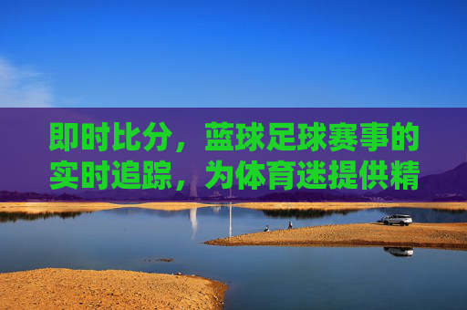 即时比分，蓝球足球赛事的实时追踪，为体育迷提供精准数据支持