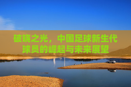 破晓之光,中国足球新生代球员的崛起与未来展望
