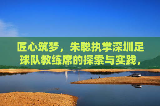 匠心筑梦,朱聪执掌深圳足球队教练席的探索与实践,匠心筑梦,朱聪执掌深圳足球队教练席的探索与实践