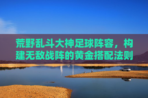 荒野乱斗大神足球阵容,构建无敌战阵的黄金搭配法则,荒野乱斗大神足球阵容,构建无敌战阵的黄金搭配法则