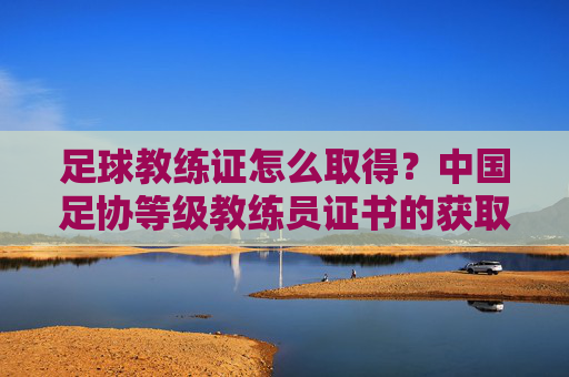 足球教练证怎么取得？中国足协等级教练员证书的获取路径与备考指南，足球教练证怎么取得？中国足协等级教练员证书的获取路径与备考指南