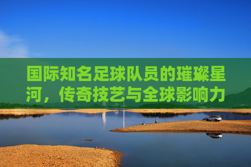 国际知名足球队员的璀璨星河,传奇技艺与全球影响力,国际足坛传奇星河,技艺璀璨与全球影响力的璀璨汇聚