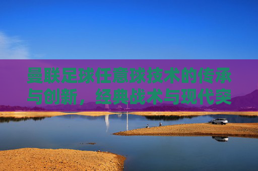 曼联足球任意球技术的传承与创新，经典战术与现代突破的完美融合