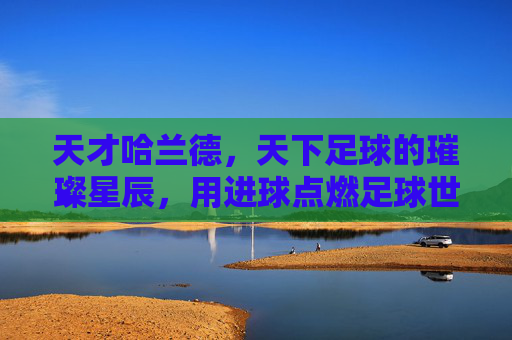 天才哈兰德,天下足球的璀璨星辰,用进球点燃足球世界的激情火种,天才哈兰德,天下足球的璀璨星辰,用进球点燃足球世界的激情火种
