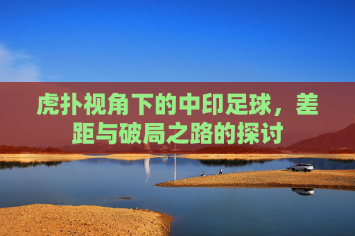 虎扑视角下的中印足球,差距与破局之路的探讨
